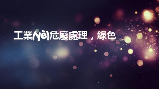 工業(yè)危廢處理，綠色守護(hù)者，護(hù)航美麗家園